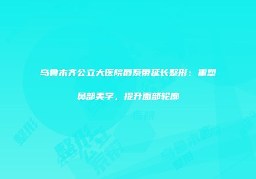 乌鲁木齐公立大医院唇系带延长整形：重塑鼻部美学，提升面部轮廓