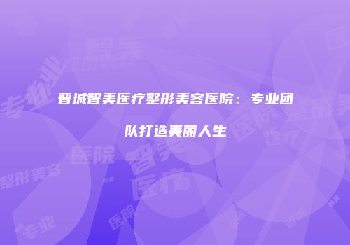 晋城智美医疗整形美容医院：专业团队打造美丽人生