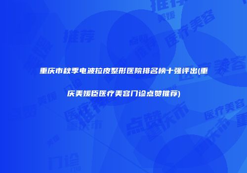重庆市秋季电波拉皮整形医院排名榜十强评出(重庆美媛臣医疗美容门诊点赞推荐)