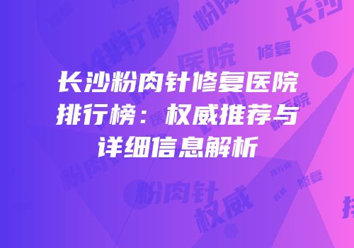 长沙粉肉针修复医院排行榜：权威推荐与详细信息解析