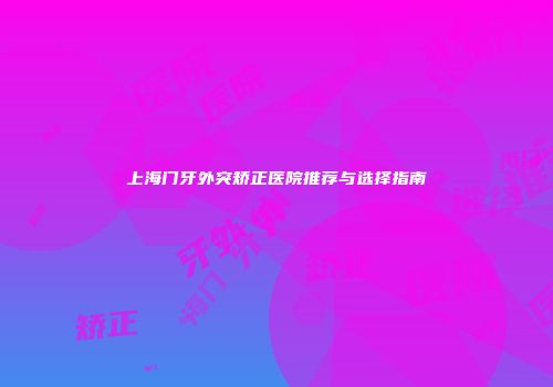 上海门牙外突矫正医院推荐与选择指南