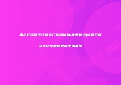 黑龙江璞龄医疗美容门诊部价格(收费标准)惊喜开箱曝光附全面部除皱手术案例