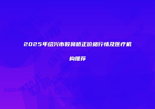 2025年绍兴市鞍鼻矫正价格行情及医疗机构推荐