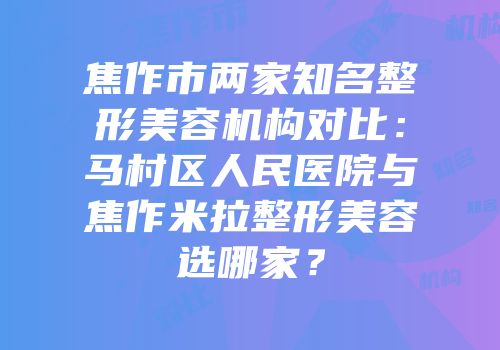 焦作市两家知名整形美容机构对比：马村区人民医院与焦作米拉整形美容选哪家？