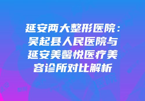 延安两大整形医院：吴起县人民医院与延安美馨悦医疗美容诊所对比解析