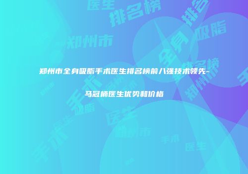 郑州市全身吸脂手术医生排名榜前八强技术领先-马冠楠医生优势和价格