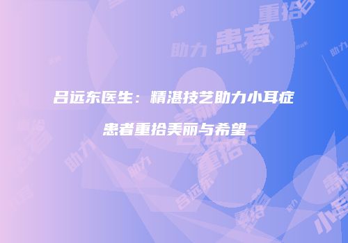 吕远东医生：精湛技艺助力小耳症患者重拾美丽与希望