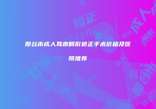 邢台市成人耳廓畸形矫正手术价格及医院推荐