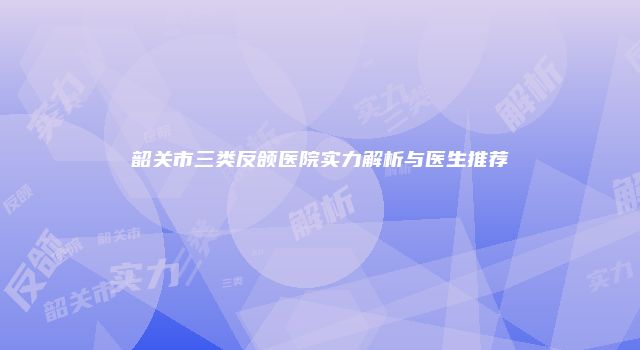 韶关市三类反颌医院实力解析与医生推荐