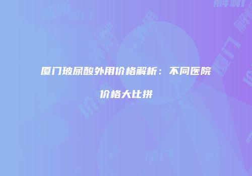 厦门玻尿酸外用价格解析：不同医院价格大比拼