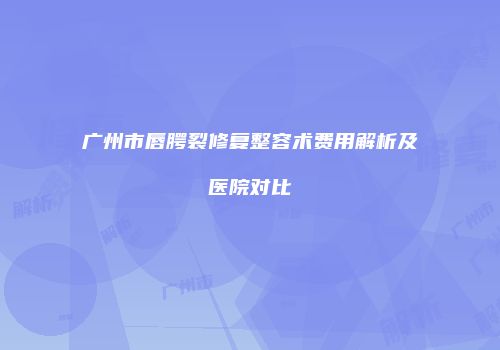 广州市唇腭裂修复整容术费用解析及医院对比