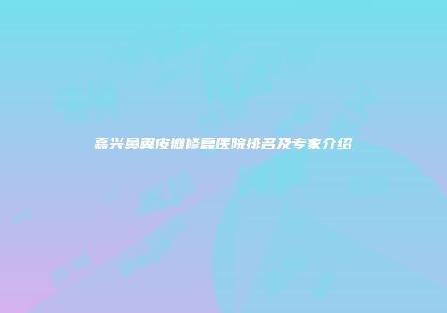 嘉兴鼻翼皮瓣修复医院排名及专家介绍
