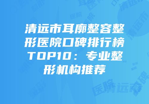 清远市耳廓整容整形医院口碑排行榜TOP10：专业整形机构推荐