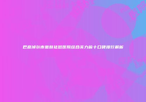 巴彦淖尔市嫩肤祛斑医院综合实力前十口碑排行解析