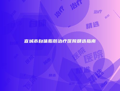 宣城市自体脂肪治疗医院精选指南