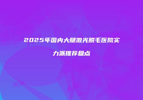 2025年国内大腿激光脱毛医院实力派推荐盘点