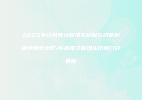 2025年许昌市牙龈增生切除医院前四榜单新鲜出炉-许昌市牙龈增生切除口腔医院