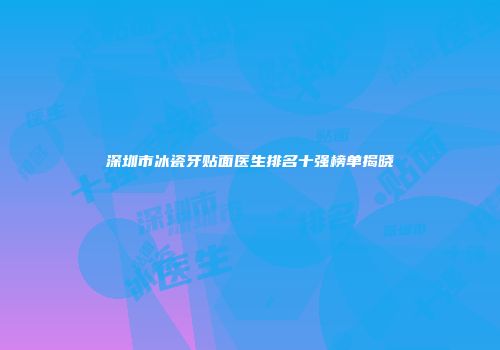 深圳市冰瓷牙贴面医生排名十强榜单揭晓