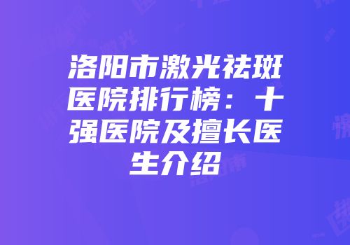 洛阳市激光祛斑医院排行榜：十强医院及擅长医生介绍