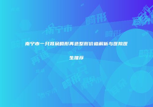南宁市一只耳朵畸形再造整形价格解析与医院医生推荐
