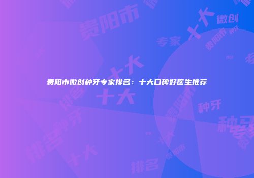 贵阳市微创种牙专家排名：十大口碑好医生推荐