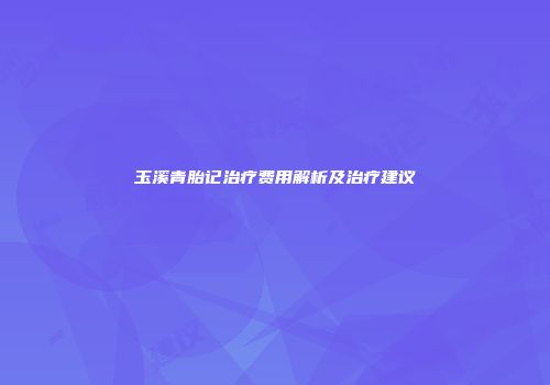 玉溪青胎记治疗费用解析及治疗建议