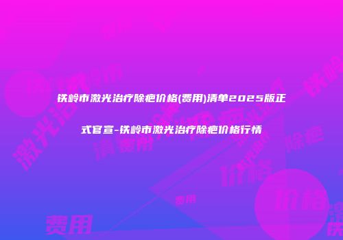 铁岭市激光治疗除疤价格(费用)清单2025版正式官宣-铁岭市激光治疗除疤价格行情