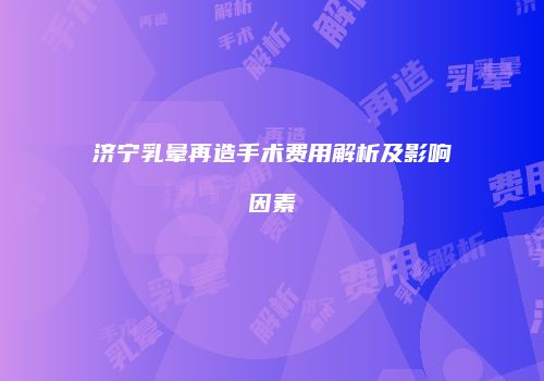 济宁乳晕再造手术费用解析及影响因素