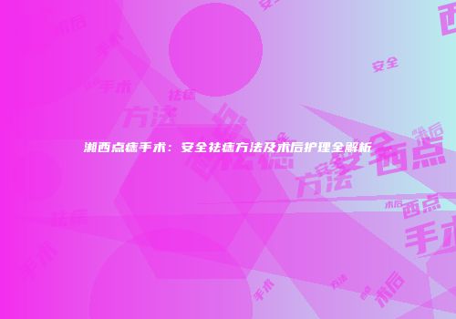 湘西点痣手术：安全祛痣方法及术后护理全解析