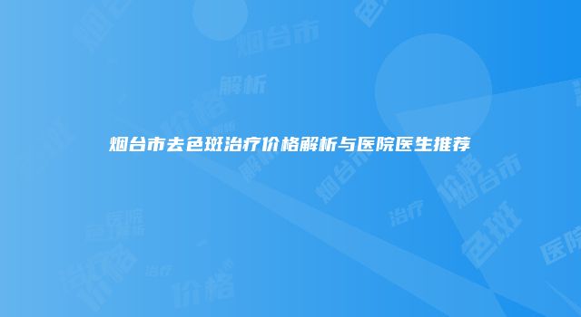 烟台市去色斑治疗价格解析与医院医生推荐