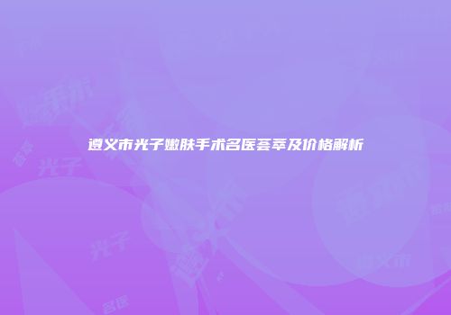 遵义市光子嫩肤手术名医荟萃及价格解析