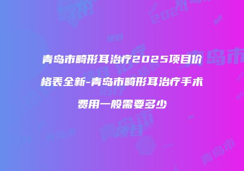 青岛市畸形耳治疗2025项目价格表全新-青岛市畸形耳治疗手术费用一般需要多少