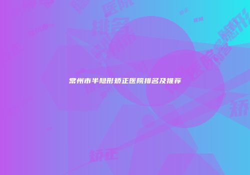 常州市半隐形矫正医院排名及推荐