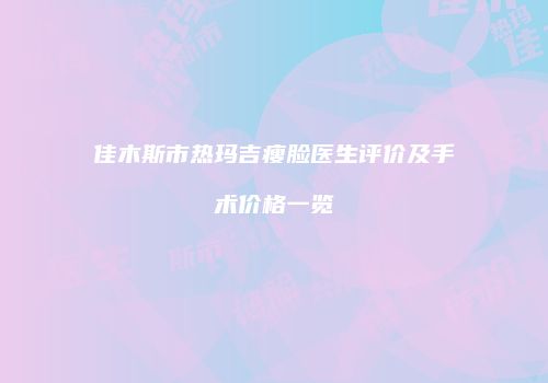 佳木斯市热玛吉瘦脸医生评价及手术价格一览