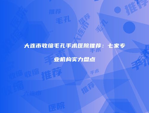 大连市收缩毛孔手术医院推荐：七家专业机构实力盘点