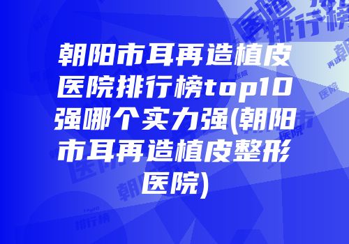 朝阳市耳再造植皮医院排行榜top10强哪个实力强(朝阳市耳再造植皮整形医院)