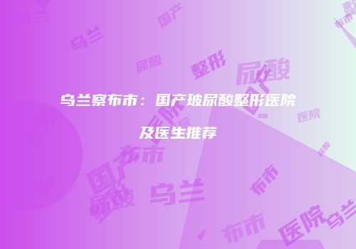 乌兰察布市：国产玻尿酸整形医院及医生推荐