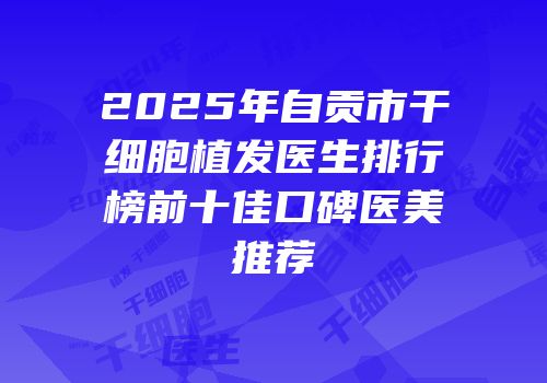 2025年自贡市干细胞植发医生排行榜前十佳口碑医美推荐