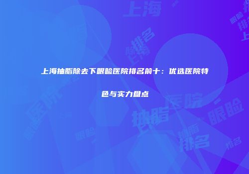 上海抽脂除去下眼睑医院排名前十：优选医院特色与实力盘点