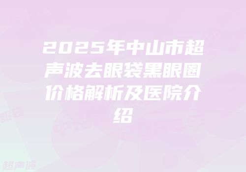 2025年中山市超声波去眼袋黑眼圈价格解析及医院介绍