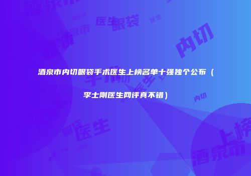 酒泉市内切眼袋手术医生上榜名单十强独个公布（李士刚医生网评真不错）