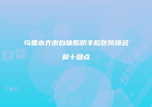乌鲁木齐市自体脂肪丰脸医院排名前十盘点