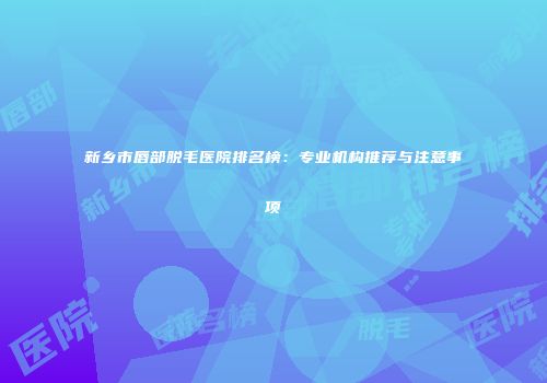 新乡市唇部脱毛医院排名榜：专业机构推荐与注意事项
