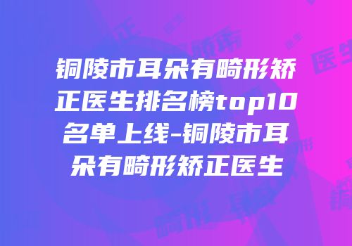 铜陵市耳朵有畸形矫正医生排名榜top10名单上线-铜陵市耳朵有畸形矫正医生
