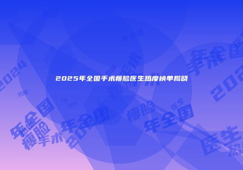 2025年全国手术瘦脸医生热度榜单揭晓