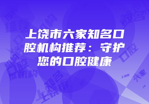 上饶市六家知名口腔机构推荐：守护您的口腔健康