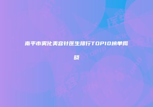 南平市雾化美容针医生排行TOP10榜单揭晓