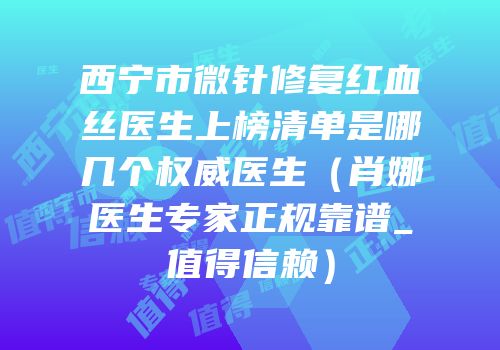 西宁市微针修复红血丝医生上榜清单是哪几个权威医生（肖娜医生专家正规靠谱_值得信赖）