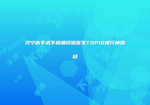 济宁市手术下颌角切除医生TOP10排行榜揭晓