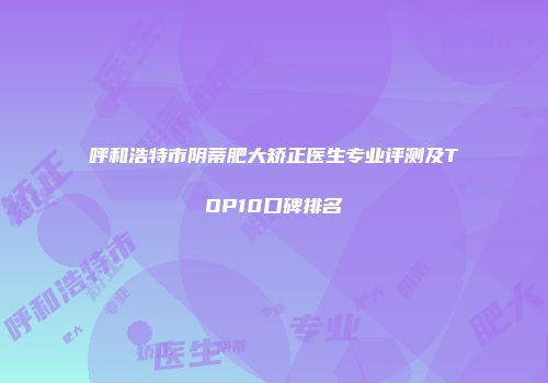 呼和浩特市阴蒂肥大矫正医生专业评测及TOP10口碑排名